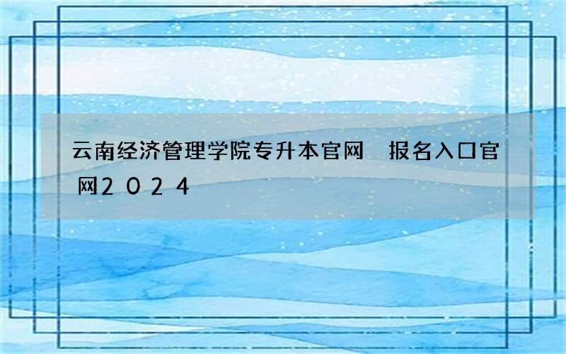 云南经济管理学院专升本官网 报名入口官网2024